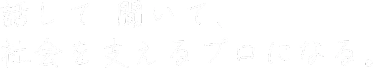 話して 聞いて、社会を支えるプロになる。
