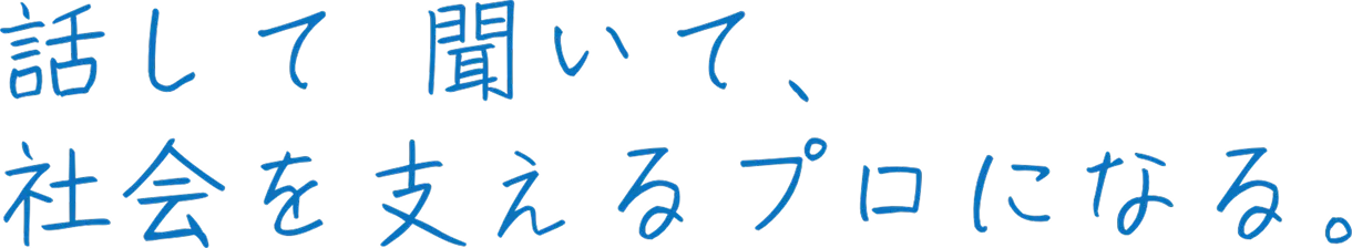 話して 聞いて、社会を支えるプロになる。
